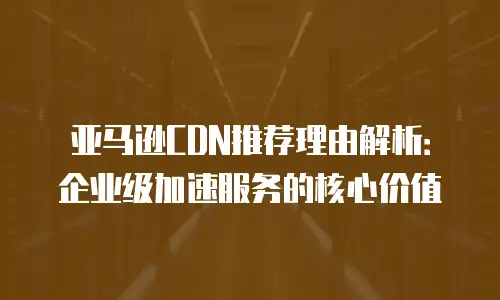 亚马逊CDN推荐理由解析：企业级加速服务的核心价值