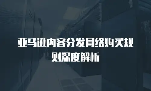 亚马逊内容分发网络购买规则深度解析