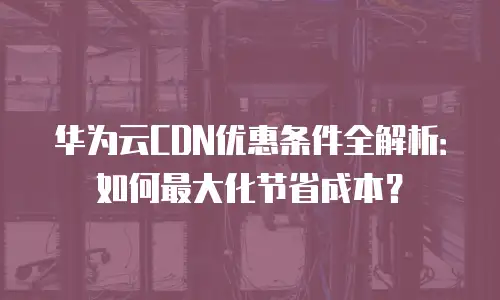 华为云CDN优惠条件全解析：如何最大化节省成本？