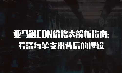 亚马逊CDN价格表解析指南：看清每笔支出背后的逻辑