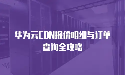 华为云CDN报价明细与订单查询全攻略