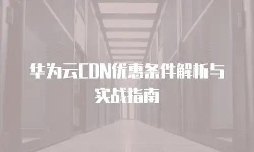 华为云CDN优惠条件解析与实战指南