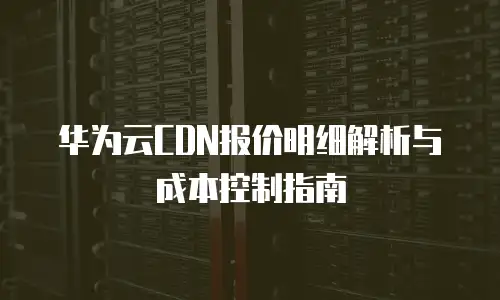 华为云CDN报价明细解析与成本控制指南
