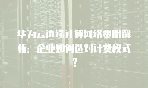 华为云边缘计算网络费用解析：企业如何选对计费模式？