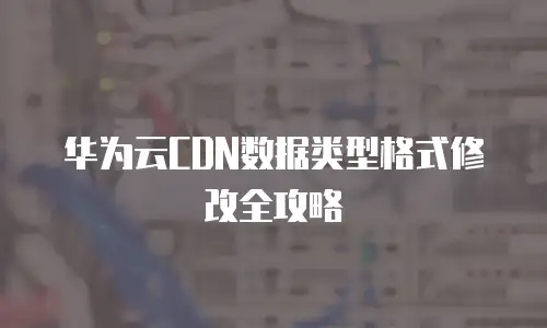 华为云CDN数据类型格式修改全攻略