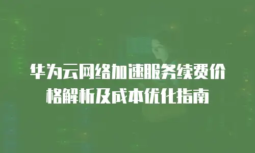 华为云网络加速服务续费价格解析及成本优化指南
