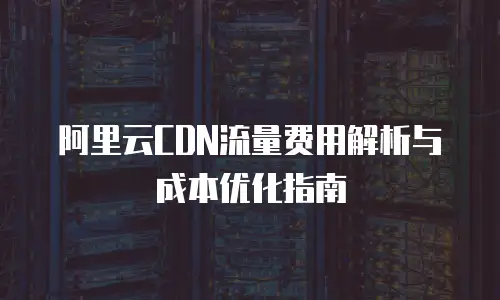 阿里云CDN流量费用解析与成本优化指南