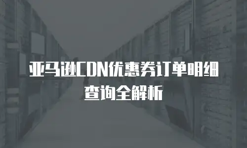 亚马逊CDN优惠券订单明细查询全解析
