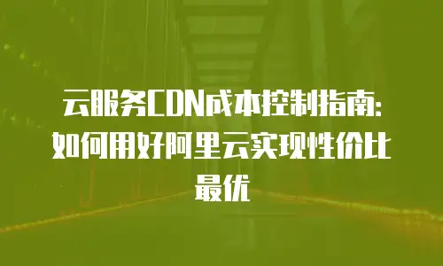 云服务CDN成本控制指南：如何用好阿里云实现性价比最优