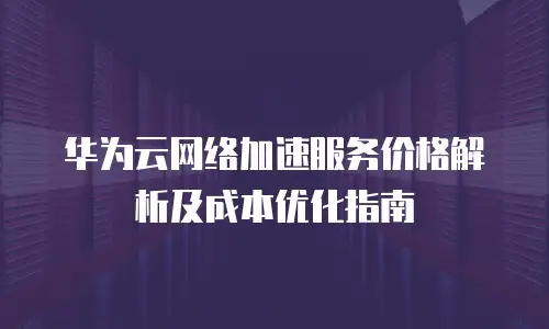 华为云网络加速服务价格解析及成本优化指南