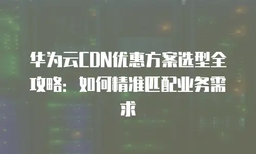 华为云CDN优惠方案选型全攻略：如何精准匹配业务需求