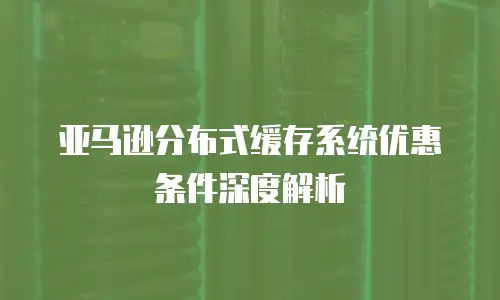 亚马逊分布式缓存系统优惠条件深度解析