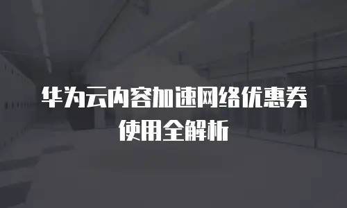 华为云内容加速网络优惠券使用全解析