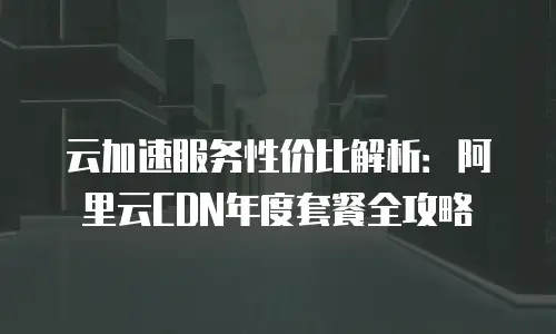 云加速服务性价比解析：阿里云CDN年度套餐全攻略