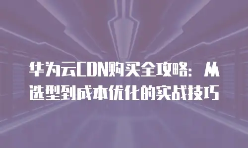 华为云CDN购买全攻略：从选型到成本优化的实战技巧