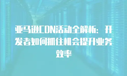 亚马逊CDN活动全解析：开发者如何抓住机会提升业务效率