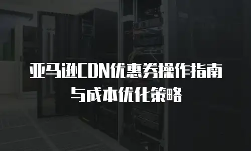 亚马逊CDN优惠券操作指南与成本优化策略