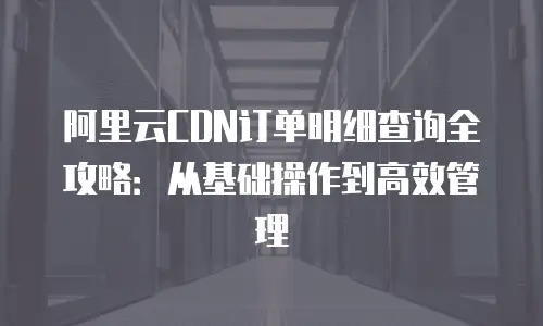 阿里云CDN订单明细查询全攻略：从基础操作到高效管理