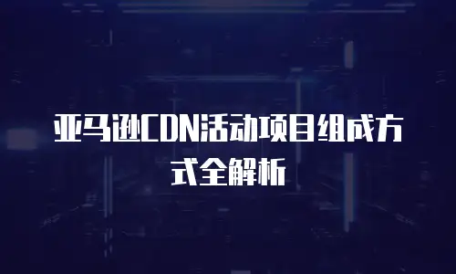 亚马逊CDN活动项目组成方式全解析