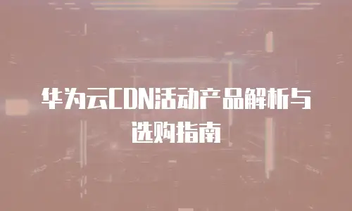 华为云CDN活动产品解析与选购指南