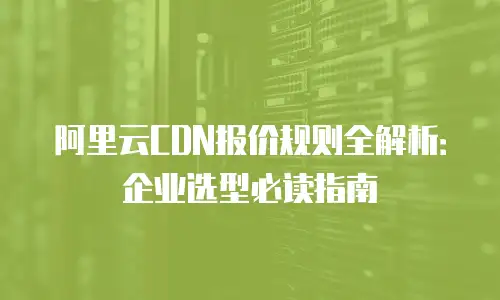 阿里云CDN报价规则全解析：企业选型必读指南