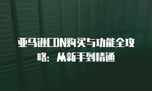 亚马逊CDN购买与功能全攻略：从新手到精通
