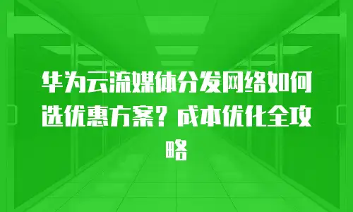华为云流媒体分发网络如何选优惠方案？成本优化全攻略