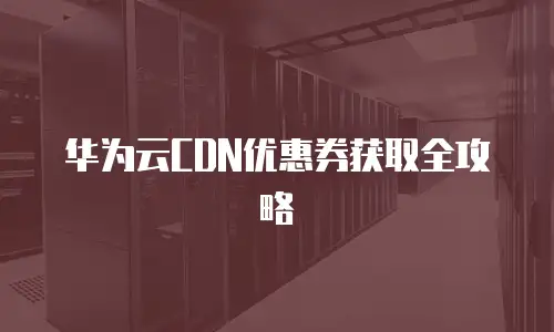 华为云CDN优惠券获取全攻略