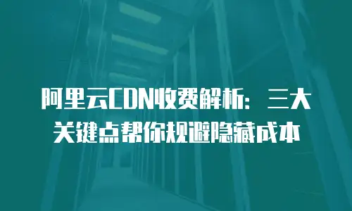 阿里云CDN收费解析：三大关键点帮你规避隐藏成本