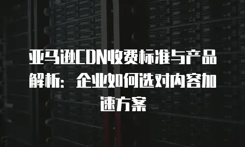 亚马逊CDN收费标准与产品解析：企业如何选对内容加速方案