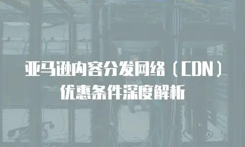 亚马逊内容分发网络（CDN）优惠条件深度解析