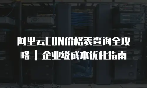 阿里云CDN价格表查询全攻略 | 企业级成本优化指南