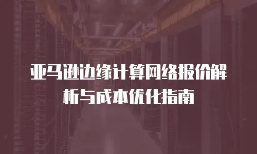 亚马逊边缘计算网络报价解析与成本优化指南