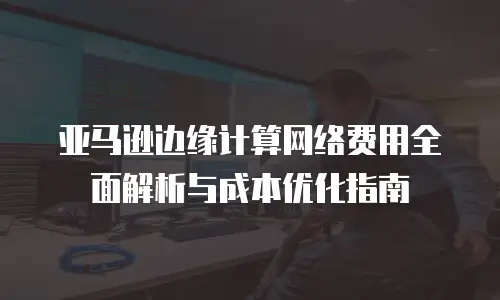 亚马逊边缘计算网络费用全面解析与成本优化指南