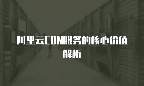 阿里云CDN服务的核心价值解析