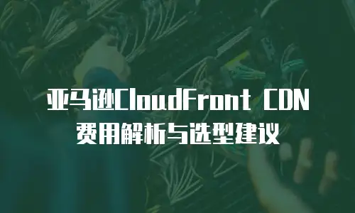 亚马逊CloudFront CDN费用解析与选型建议