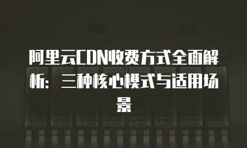 阿里云CDN收费方式全面解析：三种核心模式与适用场景