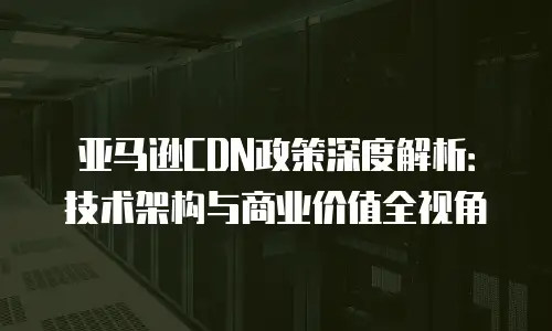亚马逊CDN政策深度解析：技术架构与商业价值全视角