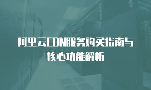 阿里云CDN服务购买指南与核心功能解析