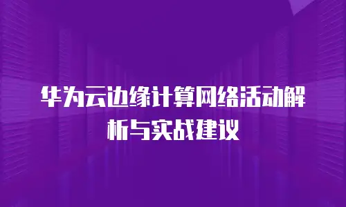 华为云边缘计算网络活动解析与实战建议