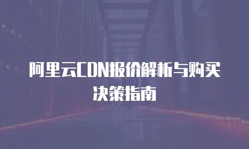 阿里云CDN报价解析与购买决策指南