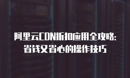 阿里云CDN折扣应用全攻略：省钱又省心的操作技巧