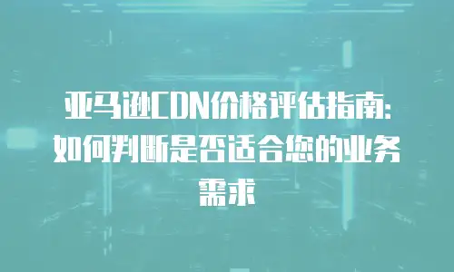 亚马逊CDN价格评估指南：如何判断是否适合您的业务需求