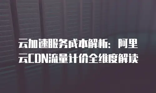 云加速服务成本解析：阿里云CDN流量计价全维度解读