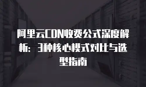 阿里云CDN收费公式深度解析：3种核心模式对比与选型指南