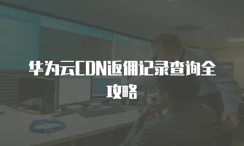 华为云CDN返佣记录查询全攻略
