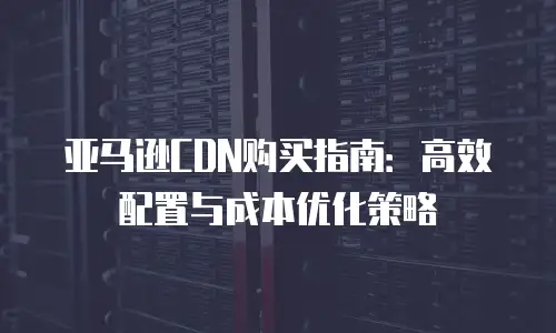 亚马逊CDN购买指南：高效配置与成本优化策略