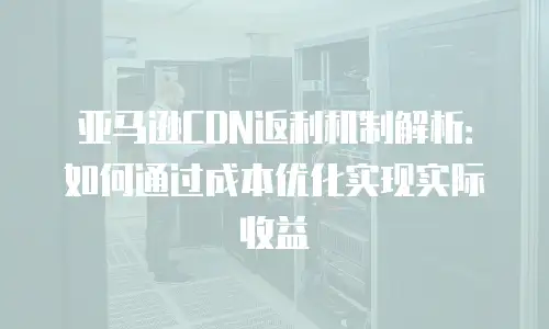 亚马逊CDN返利机制解析：如何通过成本优化实现实际收益
