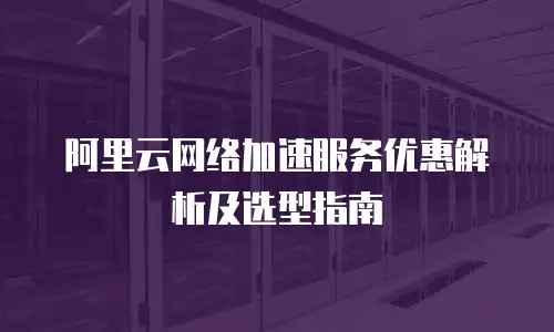 阿里云网络加速服务优惠解析及选型指南