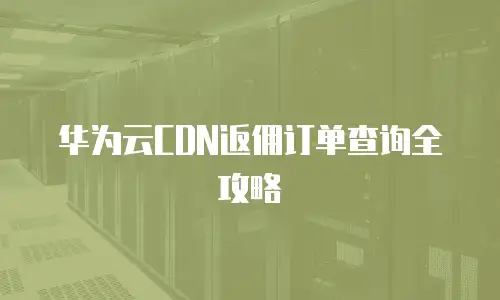 华为云CDN返佣订单查询全攻略